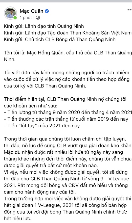 Cầu thủ Than Quảng Ninh mỏi mòn chờ lương, dọa sẽ nghỉ thi đấu  Tính đến thời điểm hiện tại (9/4), các cầu thủ Than Quảng Ninh vẫn chưa nhận được tiền lương bị nợ trong 8 tháng qua như lời hứa của ban lãnh đạo đội bóng. Than Quảng Ninh hiện đang đứng trước thảm cảnh có một không hai tại V.League khi các cầu thủ của đội bóng đã bị nợ lương trong 8 tháng vừa qua, ngoài ra còn các khoản tiền thưởng và phí lót tay cũng chưa được ban lãnh đạo thanh toán. Ngày 31/3 vừa qua, một số trụ cột của đội bóng này là Mạc Hồng Quân, Hải Huy, Nghiêm Xuân Tú hay Hoa Hùng, Eydison đã  quyết định tạm dừng việc luyện tập để này tỏ sự "phẫn nộ" đối với lãnh đạo tỉnh và lãnh đạo câu lạc bộ.   Cầu thủ Than Quảng Ninh chưa nhận được tiền lương trước vòng 8 V.League Trước động thái đầy mạnh mẽ này, lãnh đạo tỉnh Quảng Ninh đã có buổi làm việc với các cầu thủ, hứa hẹn sẽ sớm trả các khoản lương thưởng trong tuần tới, tức là trước hoặc sau khi vòng 8 V.League 2021 diễn ra. Tuy nhiên cho đến tận bây giờ, mọi việc chỉ là lý thuyết và các cầu thủ Than Quảng Ninh vẫn đang chờ lương như lời hứa của lãnh đạo. Chính vì thế, đến trưa ngày 9/4, đồng loạt tất cả cầu thủ trụ cột của đội bóng đất Mỏ như Mạc Hồng Quân, , Nguyễn Hải Huy, Phạm Nguyên Sa, Nghiêm Xuân Tú Dương Thanh Hào, Hoa Hùng… đã đưa lên facebook cá nhân những “tối hậu thư” gửi đến lãnh đạo đội bóng.  Theo đó, các cầu thủ này đã gửi thư đến ban lãnh đạo tỉnh Quảng Ninh, Tập đoàn Than khoáng sản Việt Nam, Chủ tịch CLB Than Quảng Ninh để đòi các tháng lương từ tháng 9 năm 2020 đến tháng 4 năm 2021 (tức 8 tháng lương), tiền thưởng từ khoảng cuối năm 2019 đến hiện tại cùng những khoản lót tay (có người còn nợ từ năm 2019 đến nay)…   Mạc Hồng Quân lên tiếng  Các cầu thủ Than Quảng Ninh cũng đồng loạt tiết lộ, nếu như các khoản nợ không được giải quyết, thì họ sẽ dừng thi đấu cho câu lạc bộ kể từ vòng 9 V.League 2021. Ngoài ra, nếu vẫn tiếp tục tái diễn tình trạng này thì hết giai đoạn 1 V.League 2021, các cầu thủ sẽ công bố hợp đồng với Than Quảng Ninh sẽ chính thức hết hiệu lực.  Dù bị nợ lương, thưởng trong 8 tháng vừa qua nhưng CLB Than Quảng Ninh vẫn đang có thành tích rất tốt sau 8 vòng đấu đã qua tại V.League. Thầy trò HLV Hoàng Thọ hiện đang có 18 điểm, đang đứng vị trí thứ 2 trên bảng xếp hạng và chỉ kém HAGL đúng 1 điểm. 